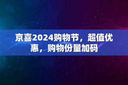 京喜2024购物节，超值优惠，购物份量加码