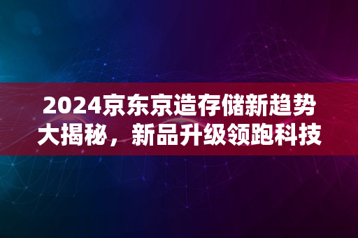 2024京东京造存储新趋势大揭秘，新品升级领跑科技前沿