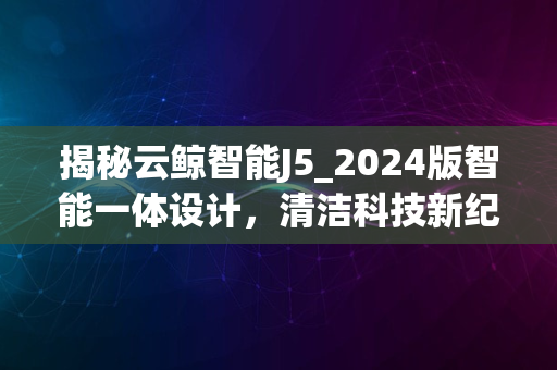 揭秘云鲸智能J5_2024版智能一体设计，清洁科技新纪元