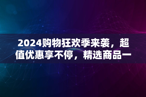 2024购物狂欢季来袭，超值优惠享不停，精选商品一网打尽