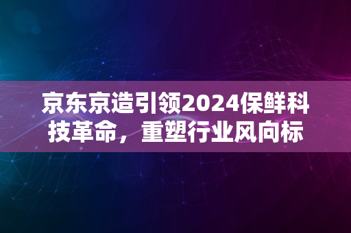 京东京造引领2024保鲜科技革命，重塑行业风向标