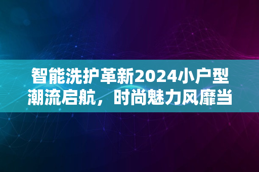 智能洗护革新2024小户型潮流启航，时尚魅力风靡当代风潮