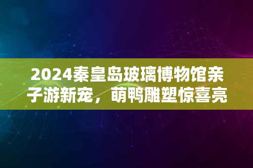 2024秦皇岛玻璃博物馆亲子游新宠，萌鸭雕塑惊喜亮相