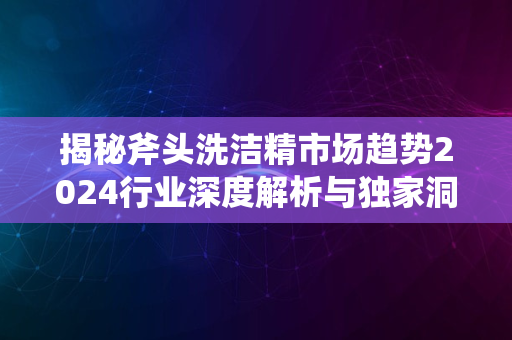 揭秘斧头洗洁精市场趋势2024行业深度解析与独家洞察