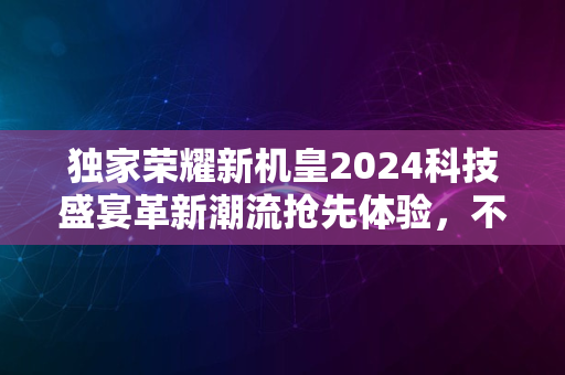 独家荣耀新机皇2024科技盛宴革新潮流抢先体验，不容错过