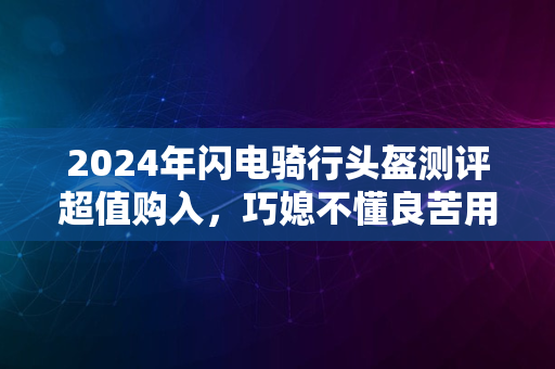 2024年闪电骑行头盔测评超值购入，巧媳不懂良苦用心之选