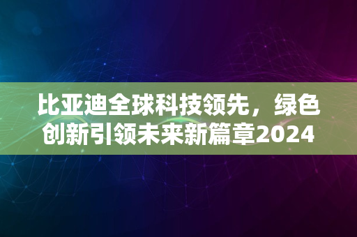 比亚迪全球科技领先，绿色创新引领未来新篇章2024