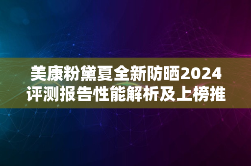 美康粉黛夏全新防晒2024评测报告性能解析及上榜推荐理由