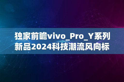 独家前瞻vivo_Pro_Y系列新品2024科技潮流风向标