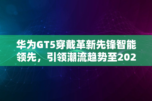 华为GT5穿戴革新先锋智能领先，引领潮流趋势至2024年