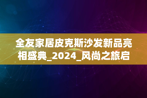 全友家居皮克斯沙发新品亮相盛典_2024_风尚之旅启航体验日