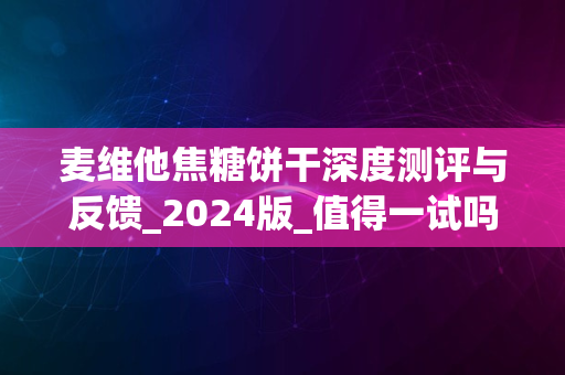 麦维他焦糖饼干深度测评与反馈_2024版_值得一试吗