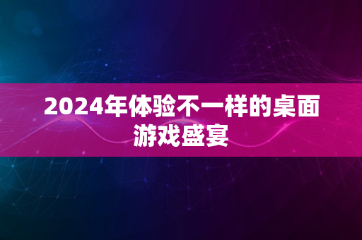 2024年体验不一样的桌面游戏盛宴