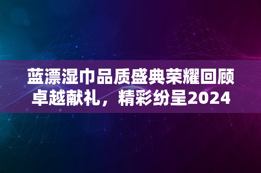 蓝漂湿巾品质盛典荣耀回顾卓越献礼，精彩纷呈2024