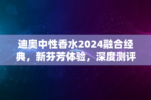 迪奥中性香水2024融合经典，新芬芳体验，深度测评新传奇