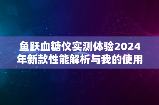 鱼跃血糖仪实测体验2024年新款性能解析与我的使用体验