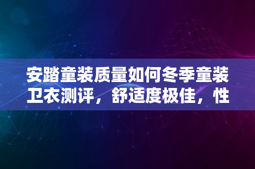 安踏童装质量如何冬季童装卫衣测评，舒适度极佳，性价比之选