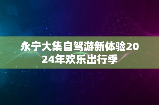 永宁大集自驾游新体验2024年欢乐出行季