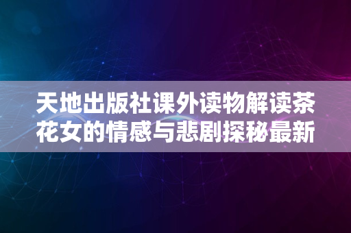 天地出版社课外读物解读茶花女的情感与悲剧探秘最新解读版