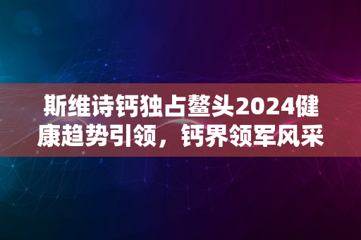 斯维诗钙独占鳌头2024健康趋势引领，钙界领军风采展现