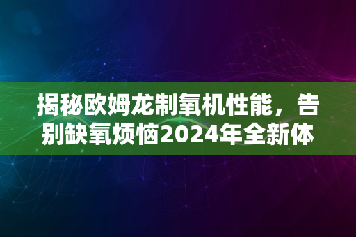 揭秘欧姆龙制氧机性能，告别缺氧烦恼2024年全新体验