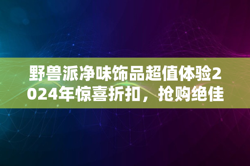 野兽派净味饰品超值体验2024年惊喜折扣，抢购绝佳时机