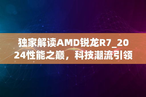 独家解读AMD锐龙R7_2024性能之巅，科技潮流引领者