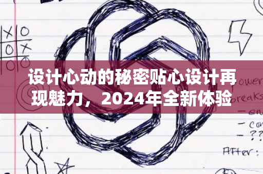 设计心动的秘密贴心设计再现魅力，2024年全新体验