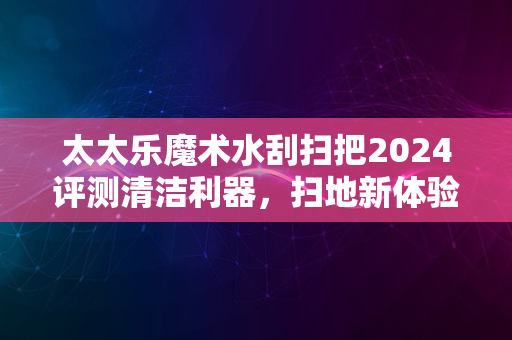 太太乐魔术水刮扫把2024评测清洁利器，扫地新体验