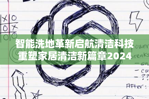 智能洗地革新启航清洁科技重塑家居清洁新篇章2024年