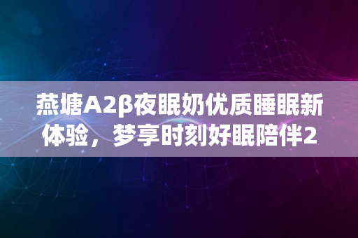 燕塘A2β夜眠奶优质睡眠新体验，梦享时刻好眠陪伴2024