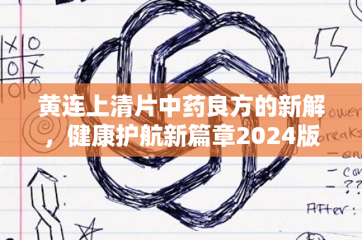 黄连上清片中药良方的新解，健康护航新篇章2024版