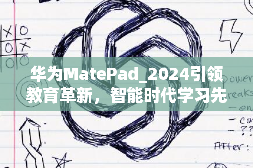 华为MatePad_2024引领教育革新，智能时代学习先锋