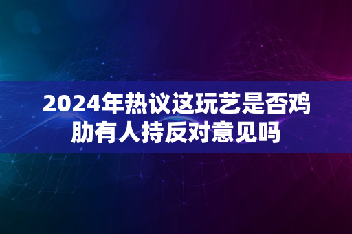 2024年热议这玩艺是否鸡肋有人持反对意见吗