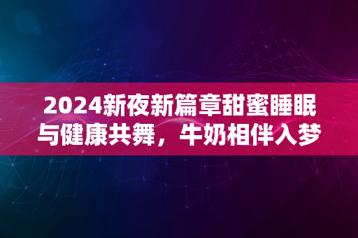 2024新夜新篇章甜蜜睡眠与健康共舞，牛奶相伴入梦