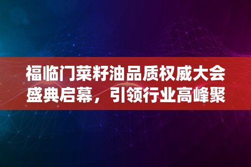 福临门菜籽油品质权威大会盛典启幕，引领行业高峰聚焦_2024