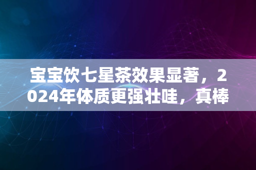 宝宝饮七星茶效果显著，2024年体质更强壮哇，真棒