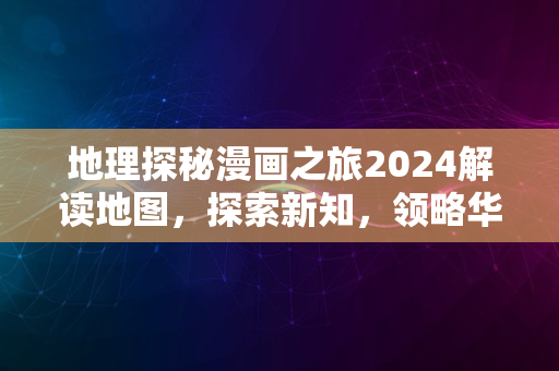 地理探秘漫画之旅2024解读地图，探索新知，领略华夏风采