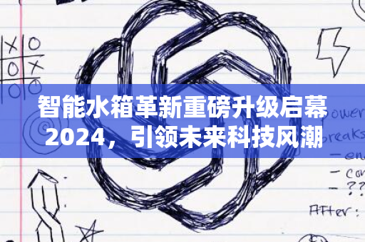 智能水箱革新重磅升级启幕2024，引领未来科技风潮