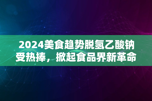 2024美食趋势脱氢乙酸钠受热捧，掀起食品界新革命