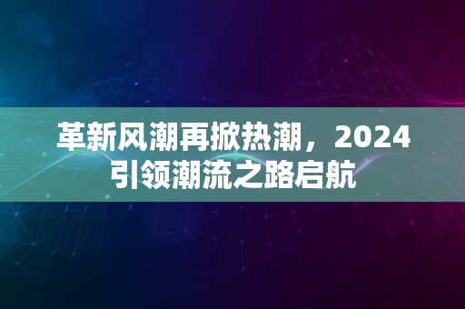 革新风潮再掀热潮，2024引领潮流之路启航