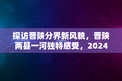 探访晋陕分界新风貌，晋陕两县一河独特感受，2024年见闻