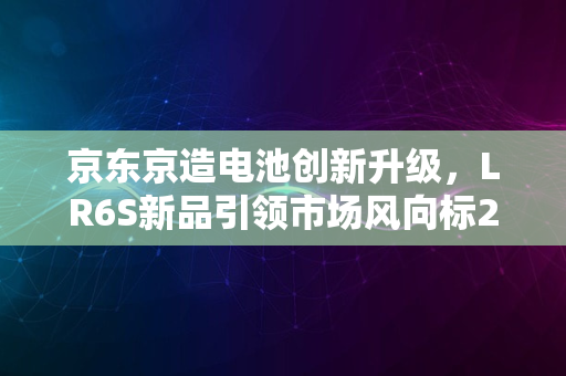 京东京造电池创新升级，LR6S新品引领市场风向标2024