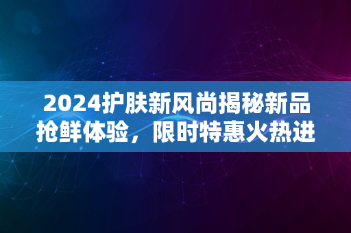 2024护肤新风尚揭秘新品抢鲜体验，限时特惠火热进行中