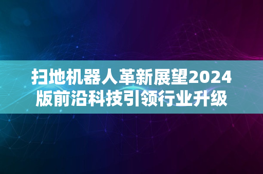 扫地机器人革新展望2024版前沿科技引领行业升级