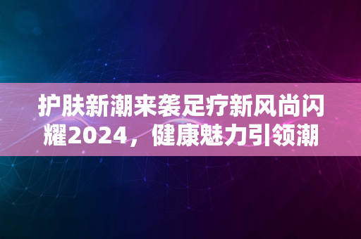 护肤新潮来袭足疗新风尚闪耀2024，健康魅力引领潮流尖端