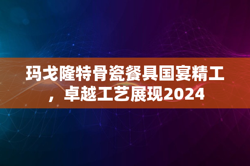 玛戈隆特骨瓷餐具国宴精工，卓越工艺展现2024