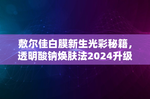 敷尔佳白膜新生光彩秘籍，透明酸钠焕肤法2024升级揭晓