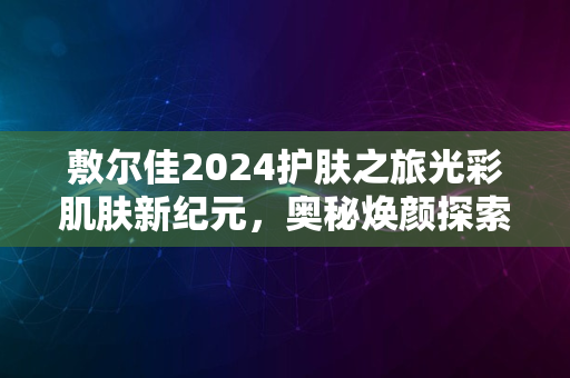 敷尔佳2024护肤之旅光彩肌肤新纪元，奥秘焕颜探索之旅