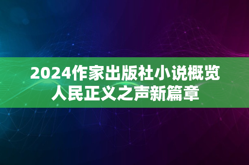 2024作家出版社小说概览人民正义之声新篇章